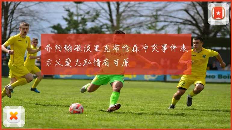 乔约翰逊谈里克布伦森冲突事件表示父爱无私情有可原