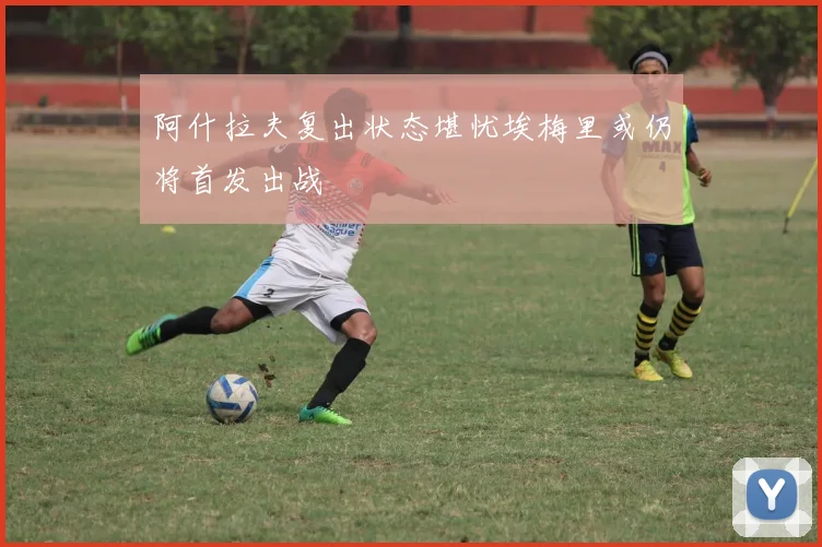 阿什拉夫复出状态堪忧埃梅里或仍将首发出战