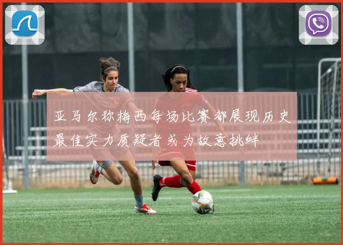 亚马尔称梅西每场比赛都展现历史最佳实力质疑者或为故意挑衅