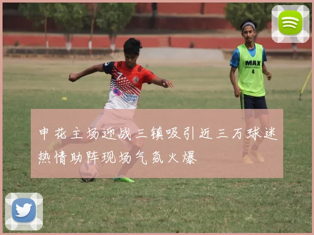 申花主场迎战三镇吸引近三万球迷热情助阵现场气氛火爆