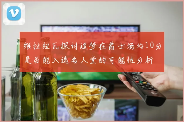 维拉纽瓦探讨追梦在爵士场均10分是否能入选名人堂的可能性分析