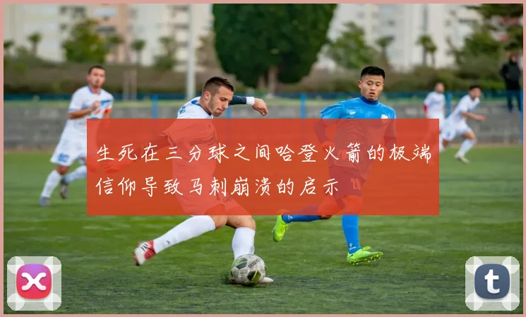 生死在三分球之间哈登火箭的极端信仰导致马刺崩溃的启示