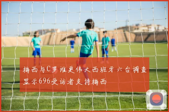 梅西与C罗谁更伟大西班牙六台调查显示696受访者支持梅西