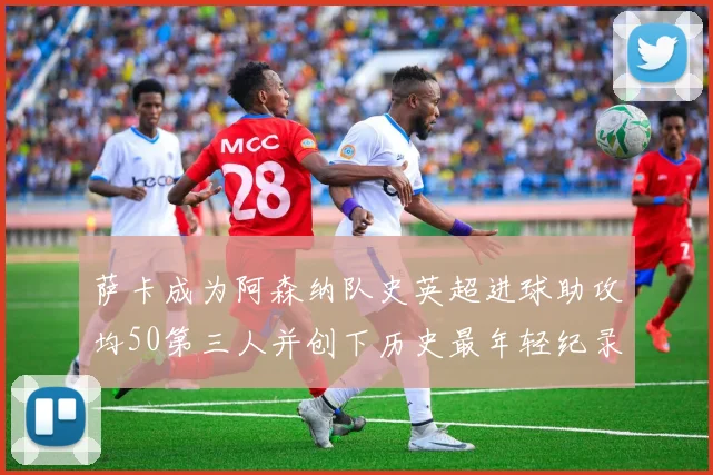 萨卡成为阿森纳队史英超进球助攻均50第三人并创下历史最年轻纪录