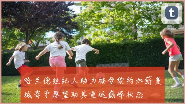 哈兰德经纪人助力福登续约加薪曼城寄予厚望助其重返巅峰状态