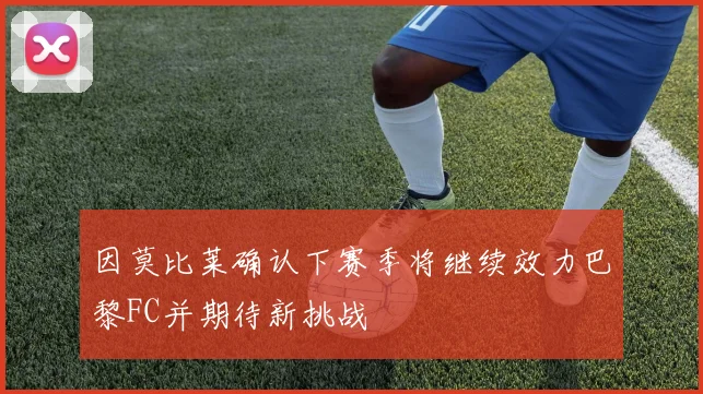 因莫比莱确认下赛季将继续效力巴黎FC并期待新挑战